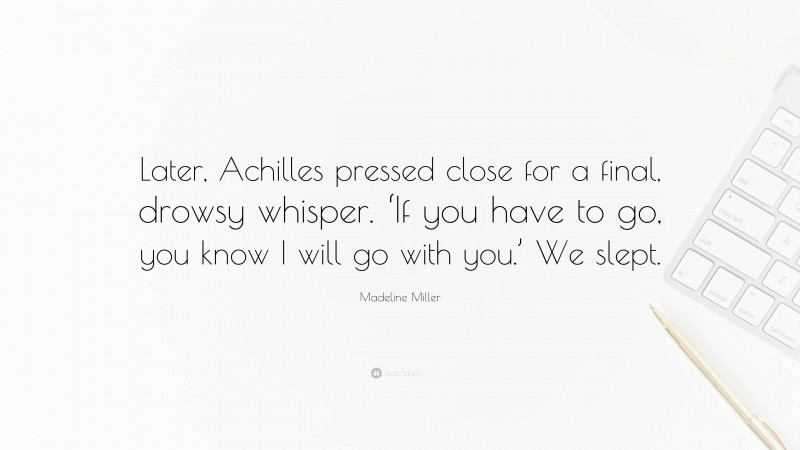 Madeline Miller Quote: “Later, Achilles pressed close for a final, drowsy whisper. ‘If you have to go, you know I will go with you.’ We slept.”