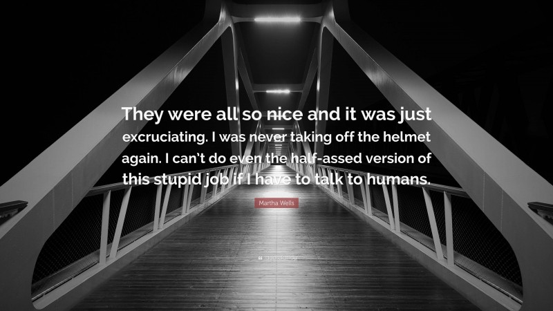 Martha Wells Quote: “They were all so nice and it was just excruciating. I was never taking off the helmet again. I can’t do even the half-assed version of this stupid job if I have to talk to humans.”