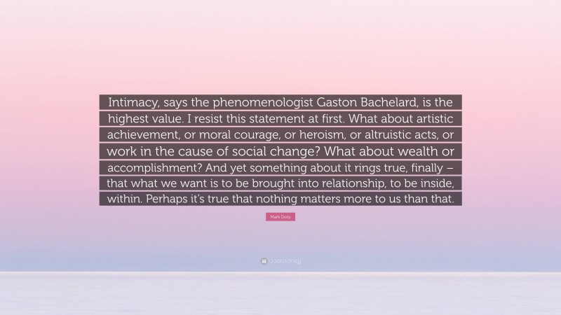 Mark Doty Quote: “Intimacy, says the phenomenologist Gaston Bachelard, is the highest value. I resist this statement at first. What about artistic achievement, or moral courage, or heroism, or altruistic acts, or work in the cause of social change? What about wealth or accomplishment? And yet something about it rings true, finally – that what we want is to be brought into relationship, to be inside, within. Perhaps it’s true that nothing matters more to us than that.”