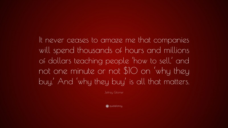 Jeffrey Gitomer Quote: “It never ceases to amaze me that companies will spend thousands of hours and millions of dollars teaching people ‘how to sell,’ and not one minute or not $10 on ‘why they buy.’ And ‘why they buy’ is all that matters.”