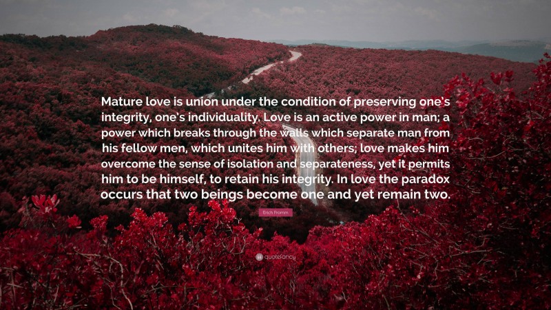 Erich Fromm Quote: “Mature love is union under the condition of preserving one’s integrity, one’s individuality. Love is an active power in man; a power which breaks through the walls which separate man from his fellow men, which unites him with others; love makes him overcome the sense of isolation and separateness, yet it permits him to be himself, to retain his integrity. In love the paradox occurs that two beings become one and yet remain two.”