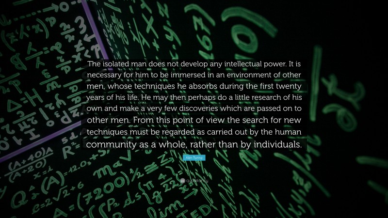 Alan Turing Quote: “The isolated man does not develop any intellectual power. It is necessary for him to be immersed in an environment of other men, whose techniques he absorbs during the first twenty years of his life. He may then perhaps do a little research of his own and make a very few discoveries which are passed on to other men. From this point of view the search for new techniques must be regarded as carried out by the human community as a whole, rather than by individuals.”