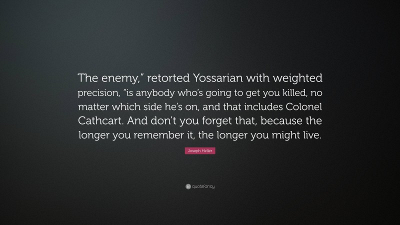 Joseph Heller Quote: “The enemy,” retorted Yossarian with weighted precision, “is anybody who’s going to get you killed, no matter which side he’s on, and that includes Colonel Cathcart. And don’t you forget that, because the longer you remember it, the longer you might live.”
