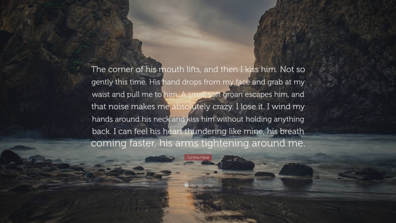 Cynthia Hand Quote: “The corner of his mouth lifts, and then I kiss him. Not so gently this time. His hand drops from my face and grab at my waist and pull me to him. A small soft groan escapes him, and that noise makes me absolutely crazy. I lose it. I wind my hands around his neck and kiss him without holding anything back. I can feel his heart thundering like mine, his breath coming faster, his arms tightening around me.”