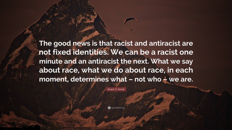 Ibram X. Kendi Quote: “The good news is that racist and antiracist are not fixed identities. We can be a racist one minute and an antiracist the next. What we say about race, what we do about race, in each moment, determines what – not who – we are.”