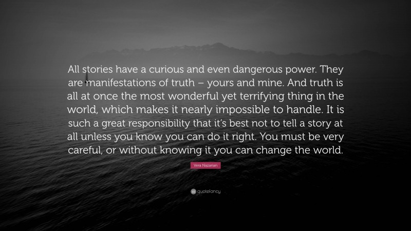 Vera Nazarian Quote: “All stories have a curious and even dangerous power. They are manifestations of truth – yours and mine. And truth is all at once the most wonderful yet terrifying thing in the world, which makes it nearly impossible to handle. It is such a great responsibility that it’s best not to tell a story at all unless you know you can do it right. You must be very careful, or without knowing it you can change the world.”