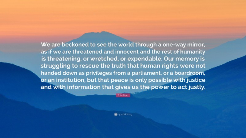 John Pilger Quote: “We are beckoned to see the world through a one-way mirror, as if we are threatened and innocent and the rest of humanity is threatening, or wretched, or expendable. Our memory is struggling to rescue the truth that human rights were not handed down as privileges from a parliament, or a boardroom, or an institution, but that peace is only possible with justice and with information that gives us the power to act justly.”