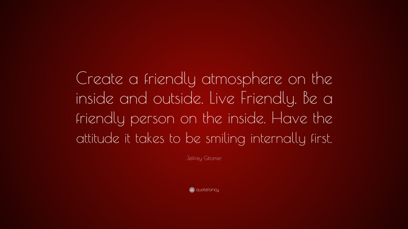 Jeffrey Gitomer Quote: “Create a friendly atmosphere on the inside and outside. Live Friendly. Be a friendly person on the inside. Have the attitude it takes to be smiling internally first.”