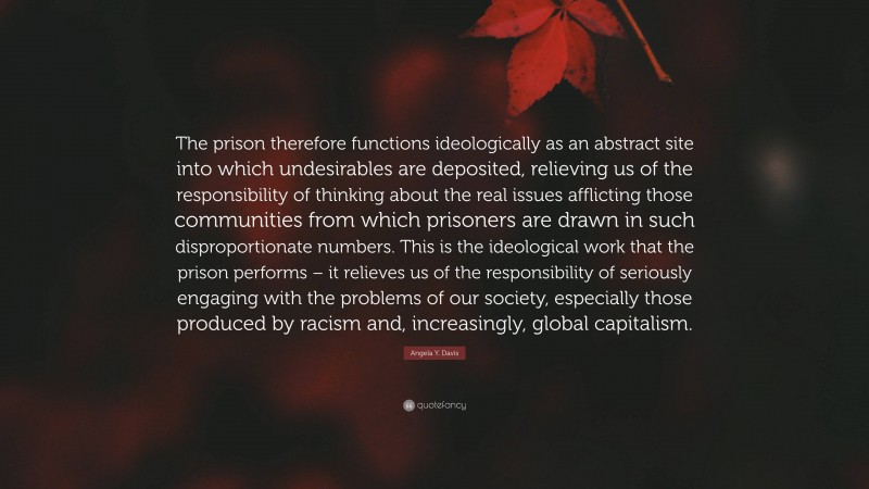 Angela Y. Davis Quote: “The prison therefore functions ideologically as an abstract site into which undesirables are deposited, relieving us of the responsibility of thinking about the real issues afflicting those communities from which prisoners are drawn in such disproportionate numbers. This is the ideological work that the prison performs – it relieves us of the responsibility of seriously engaging with the problems of our society, especially those produced by racism and, increasingly, global capitalism.”