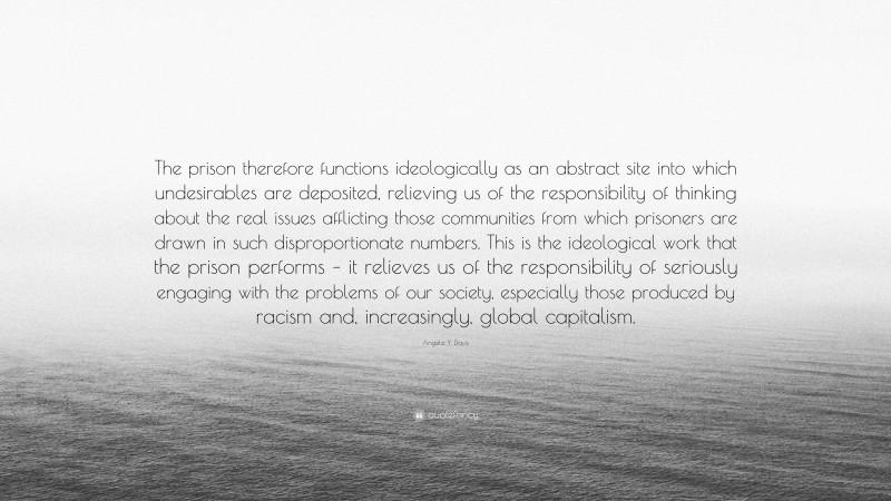 Angela Y. Davis Quote: “The prison therefore functions ideologically as an abstract site into which undesirables are deposited, relieving us of the responsibility of thinking about the real issues afflicting those communities from which prisoners are drawn in such disproportionate numbers. This is the ideological work that the prison performs – it relieves us of the responsibility of seriously engaging with the problems of our society, especially those produced by racism and, increasingly, global capitalism.”