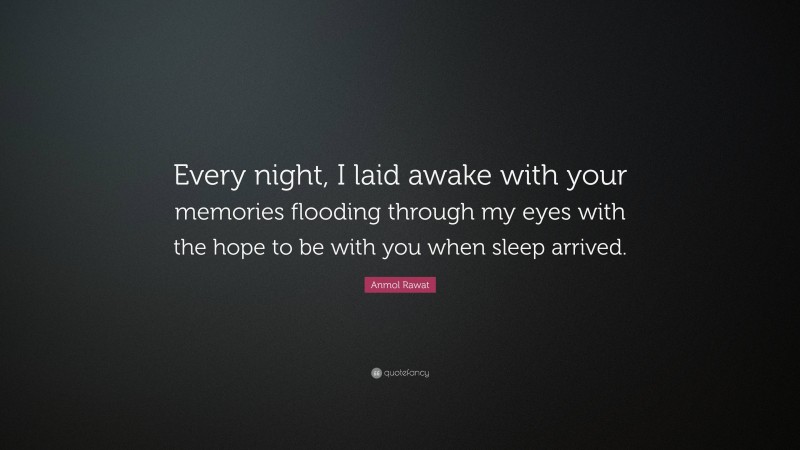 Anmol Rawat Quote: “Every night, I laid awake with your memories flooding through my eyes with the hope to be with you when sleep arrived.”
