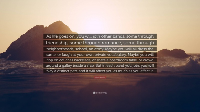 Mitch Albom Quote: “As life goes on, you will join other bands, some through friendship, some through romance, some through neighborhoods, school, an army. Maybe you will all dress the same, or laugh at your own private vocabulary. Maybe you will flop on couches backstage, or share a boardroom table, or crowd around a galley inside a ship. But in each band you join, you will play a distinct part, and it will affect you as much as you affect it.”