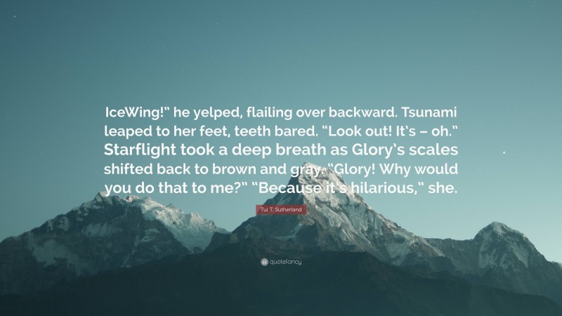 Tui T. Sutherland Quote: “IceWing!” he yelped, flailing over backward. Tsunami leaped to her feet, teeth bared. “Look out! It’s – oh.” Starflight took a deep breath as Glory’s scales shifted back to brown and gray. “Glory! Why would you do that to me?” “Because it’s hilarious,” she.”