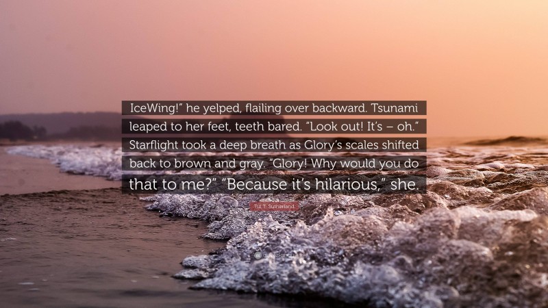 Tui T. Sutherland Quote: “IceWing!” he yelped, flailing over backward. Tsunami leaped to her feet, teeth bared. “Look out! It’s – oh.” Starflight took a deep breath as Glory’s scales shifted back to brown and gray. “Glory! Why would you do that to me?” “Because it’s hilarious,” she.”