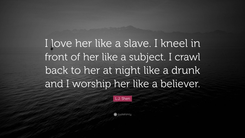 L.J. Shen Quote: “I love her like a slave. I kneel in front of her like a subject. I crawl back to her at night like a drunk and I worship her like a believer.”