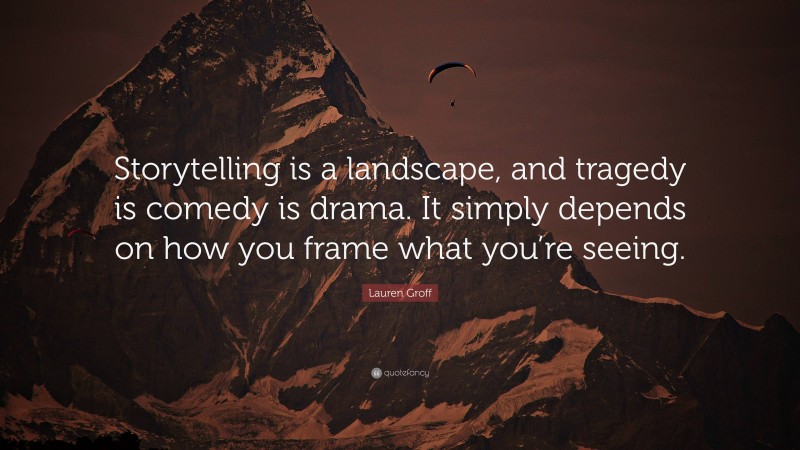 Lauren Groff Quote: “Storytelling is a landscape, and tragedy is comedy is drama. It simply depends on how you frame what you’re seeing.”