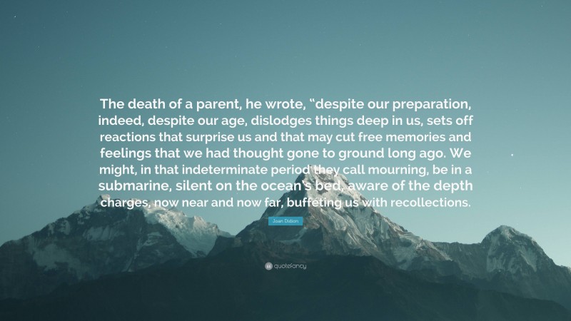 Joan Didion Quote: “The death of a parent, he wrote, “despite our preparation, indeed, despite our age, dislodges things deep in us, sets off reactions that surprise us and that may cut free memories and feelings that we had thought gone to ground long ago. We might, in that indeterminate period they call mourning, be in a submarine, silent on the ocean’s bed, aware of the depth charges, now near and now far, buffeting us with recollections.”