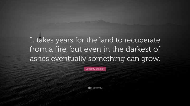 Lemony Snicket Quote: “It takes years for the land to recuperate from a fire, but even in the darkest of ashes eventually something can grow.”