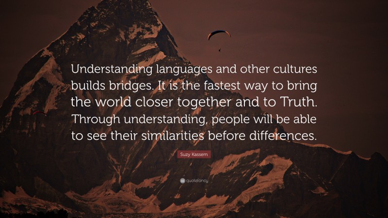 Suzy Kassem Quote: “Understanding languages and other cultures builds bridges. It is the fastest way to bring the world closer together and to Truth. Through understanding, people will be able to see their similarities before differences.”