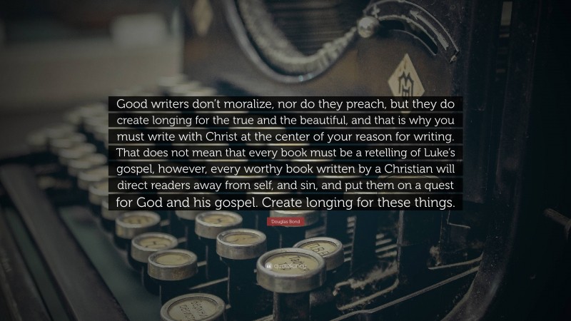 Douglas Bond Quote: “Good writers don’t moralize, nor do they preach, but they do create longing for the true and the beautiful, and that is why you must write with Christ at the center of your reason for writing. That does not mean that every book must be a retelling of Luke’s gospel, however, every worthy book written by a Christian will direct readers away from self, and sin, and put them on a quest for God and his gospel. Create longing for these things.”