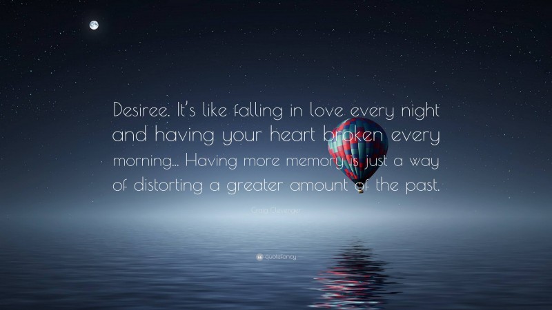 Craig Clevenger Quote: “Desiree. It’s like falling in love every night and having your heart broken every morning... Having more memory is just a way of distorting a greater amount of the past.”