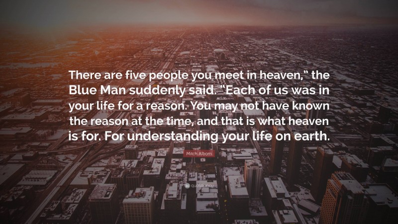 Mitch Albom Quote: “There are five people you meet in heaven,” the Blue Man suddenly said. “Each of us was in your life for a reason. You may not have known the reason at the time, and that is what heaven is for. For understanding your life on earth.”
