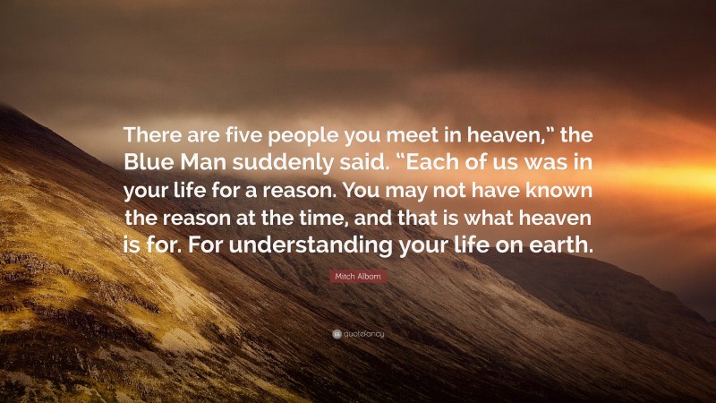 Mitch Albom Quote: “There are five people you meet in heaven,” the Blue Man suddenly said. “Each of us was in your life for a reason. You may not have known the reason at the time, and that is what heaven is for. For understanding your life on earth.”