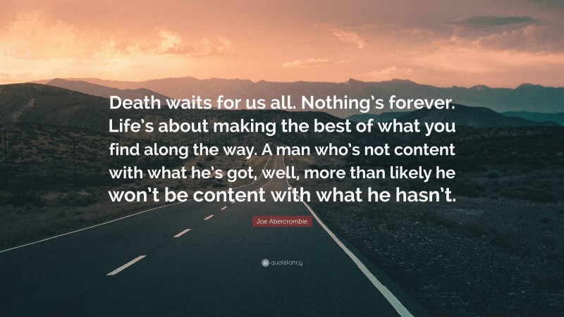 Joe Abercrombie Quote: “Death waits for us all. Nothing’s forever. Life’s about making the best of what you find along the way. A man who’s not content with what he’s got, well, more than likely he won’t be content with what he hasn’t.”