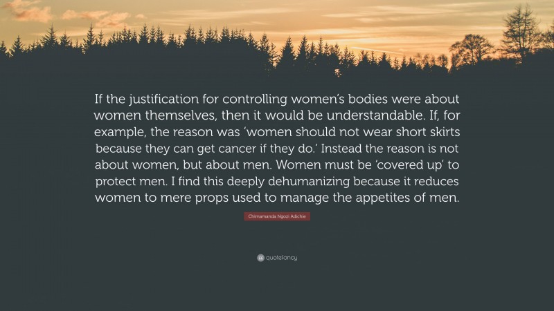 Chimamanda Ngozi Adichie Quote: “If the justification for controlling women’s bodies were about women themselves, then it would be understandable. If, for example, the reason was ‘women should not wear short skirts because they can get cancer if they do.’ Instead the reason is not about women, but about men. Women must be ‘covered up’ to protect men. I find this deeply dehumanizing because it reduces women to mere props used to manage the appetites of men.”