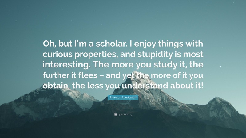 Brandon Sanderson Quote: “Oh, but I’m a scholar. I enjoy things with curious properties, and stupidity is most interesting. The more you study it, the further it flees – and yet the more of it you obtain, the less you understand about it!”