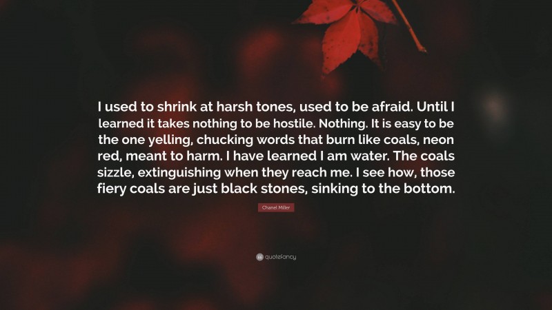 Chanel Miller Quote: “I used to shrink at harsh tones, used to be afraid. Until I learned it takes nothing to be hostile. Nothing. It is easy to be the one yelling, chucking words that burn like coals, neon red, meant to harm. I have learned I am water. The coals sizzle, extinguishing when they reach me. I see how, those fiery coals are just black stones, sinking to the bottom.”