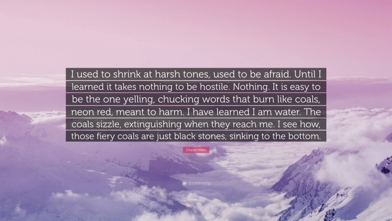 Chanel Miller Quote: “I used to shrink at harsh tones, used to be afraid. Until I learned it takes nothing to be hostile. Nothing. It is easy to be the one yelling, chucking words that burn like coals, neon red, meant to harm. I have learned I am water. The coals sizzle, extinguishing when they reach me. I see how, those fiery coals are just black stones, sinking to the bottom.”