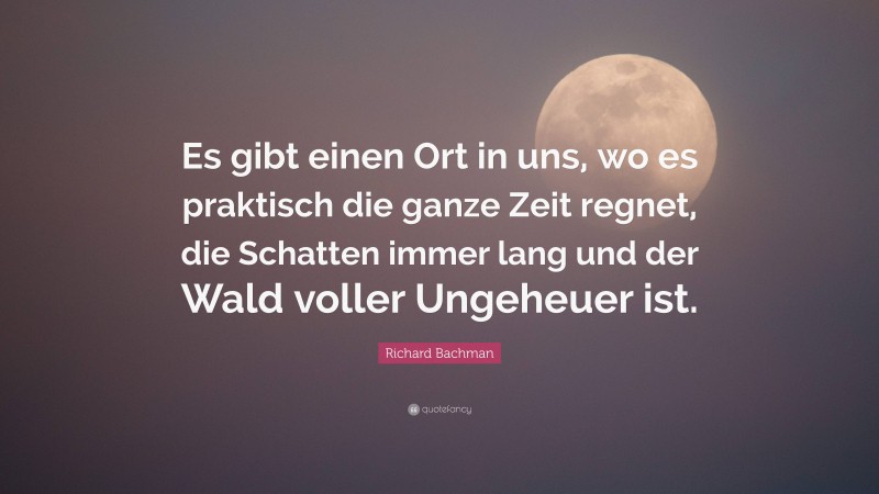 Richard Bachman Quote: “Es gibt einen Ort in uns, wo es praktisch die ganze Zeit regnet, die Schatten immer lang und der Wald voller Ungeheuer ist.”