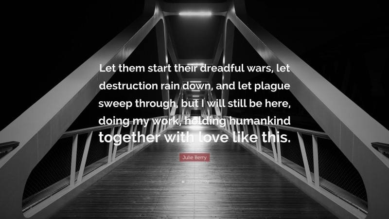 Julie Berry Quote: “Let them start their dreadful wars, let destruction rain down, and let plague sweep through, but I will still be here, doing my work, holding humankind together with love like this.”