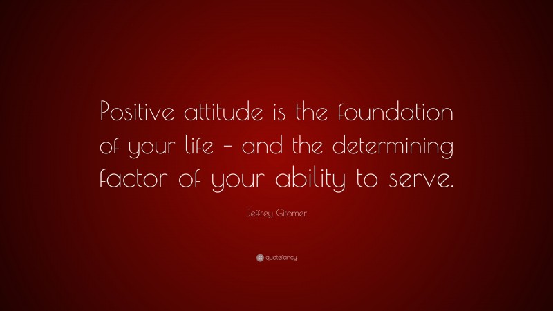 Jeffrey Gitomer Quote: “Positive attitude is the foundation of your life – and the determining factor of your ability to serve.”
