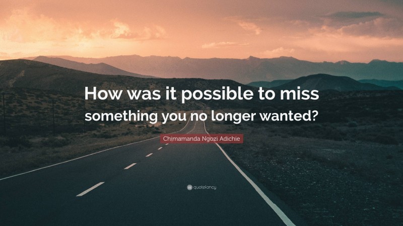 Chimamanda Ngozi Adichie Quote: “How was it possible to miss something you no longer wanted?”