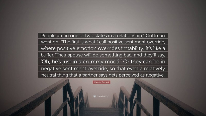 Malcolm Gladwell Quote: “People are in one of two states in a relationship,” Gottman went on. “The first is what I call positive sentiment override, where positive emotion overrides irritability. It’s like a buffer. Their spouse will do something bad, and they’ll say, ‘Oh, he’s just in a crummy mood.’ Or they can be in negative sentiment override, so that even a relatively neutral thing that a partner says gets perceived as negative.”