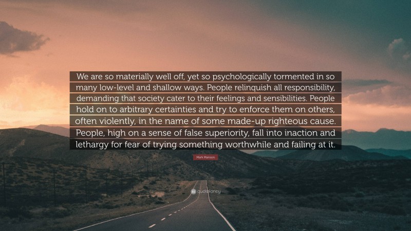 Mark Manson Quote: “We are so materially well off, yet so psychologically tormented in so many low-level and shallow ways. People relinquish all responsibility, demanding that society cater to their feelings and sensibilities. People hold on to arbitrary certainties and try to enforce them on others, often violently, in the name of some made-up righteous cause. People, high on a sense of false superiority, fall into inaction and lethargy for fear of trying something worthwhile and failing at it.”