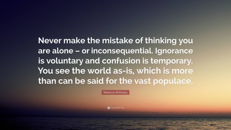 Rebecca McKinsey Quote: “Never make the mistake of thinking you are alone – or inconsequential. Ignorance is voluntary and confusion is temporary. You see the world as-is, which is more than can be said for the vast populace.”