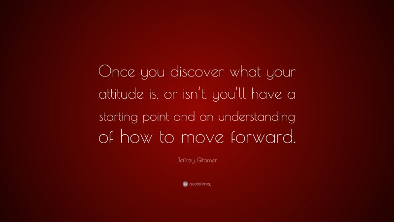 Jeffrey Gitomer Quote: “Once you discover what your attitude is, or isn’t, you’ll have a starting point and an understanding of how to move forward.”