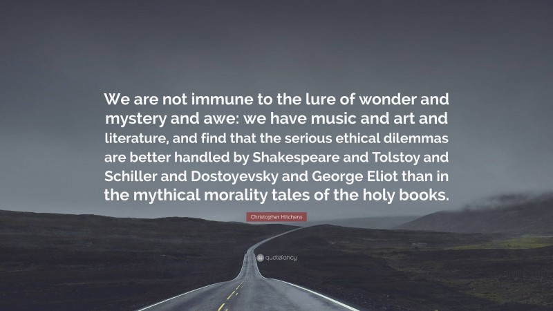 Christopher Hitchens Quote: “We are not immune to the lure of wonder and mystery and awe: we have music and art and literature, and find that the serious ethical dilemmas are better handled by Shakespeare and Tolstoy and Schiller and Dostoyevsky and George Eliot than in the mythical morality tales of the holy books.”