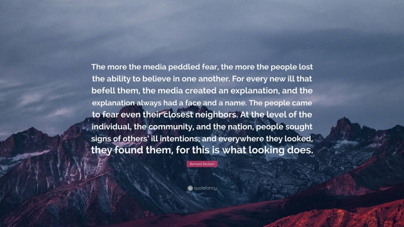 Bernard Beckett Quote: “The more the media peddled fear, the more the people lost the ability to believe in one another. For every new ill that befell them, the media created an explanation, and the explanation always had a face and a name. The people came to fear even their closest neighbors. At the level of the individual, the community, and the nation, people sought signs of others’ ill intentions; and everywhere they looked, they found them, for this is what looking does.”