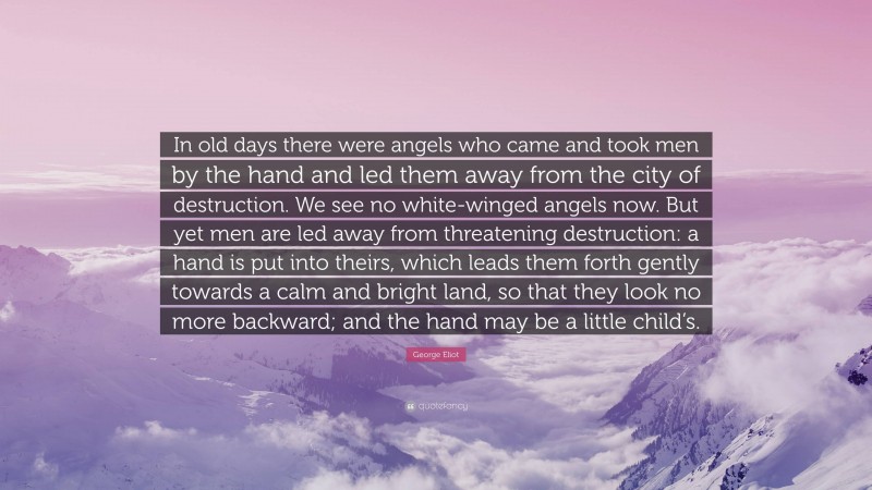 George Eliot Quote: “In old days there were angels who came and took men by the hand and led them away from the city of destruction. We see no white-winged angels now. But yet men are led away from threatening destruction: a hand is put into theirs, which leads them forth gently towards a calm and bright land, so that they look no more backward; and the hand may be a little child’s.”