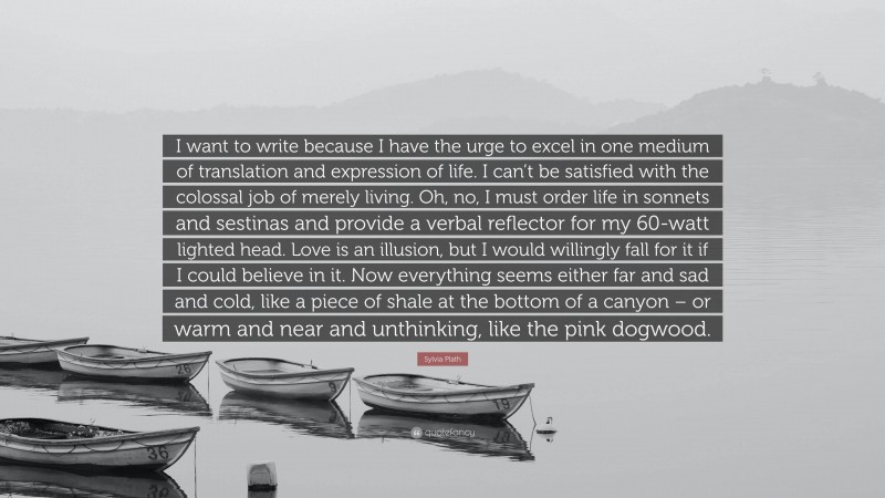 Sylvia Plath Quote: “I want to write because I have the urge to excel in one medium of translation and expression of life. I can’t be satisfied with the colossal job of merely living. Oh, no, I must order life in sonnets and sestinas and provide a verbal reflector for my 60-watt lighted head. Love is an illusion, but I would willingly fall for it if I could believe in it. Now everything seems either far and sad and cold, like a piece of shale at the bottom of a canyon – or warm and near and unthinking, like the pink dogwood.”