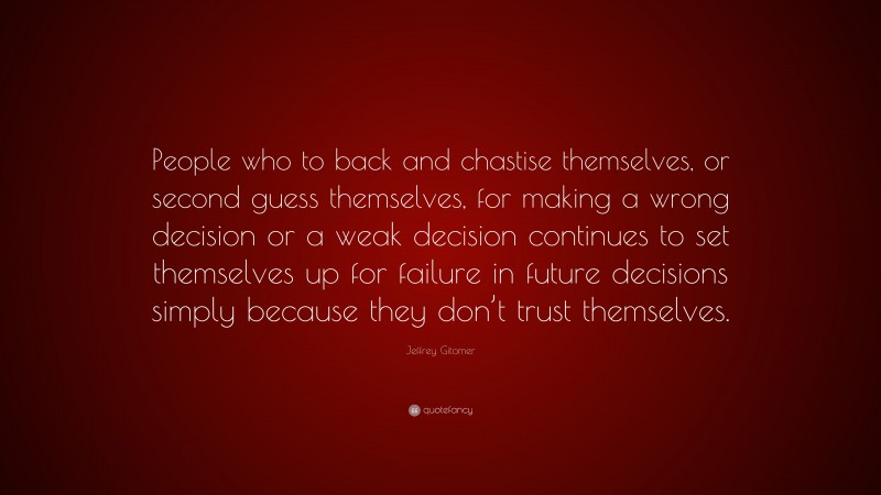 Jeffrey Gitomer Quote: “People who to back and chastise themselves, or second guess themselves, for making a wrong decision or a weak decision continues to set themselves up for failure in future decisions simply because they don’t trust themselves.”