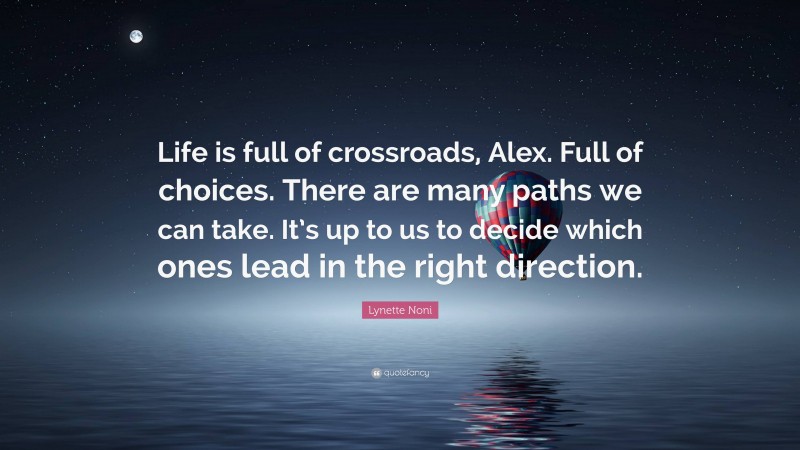 Lynette Noni Quote: “Life is full of crossroads, Alex. Full of choices. There are many paths we can take. It’s up to us to decide which ones lead in the right direction.”