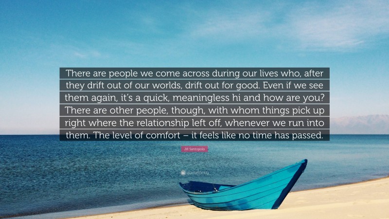 Jill Santopolo Quote: “There are people we come across during our lives who, after they drift out of our worlds, drift out for good. Even if we see them again, it’s a quick, meaningless hi and how are you? There are other people, though, with whom things pick up right where the relationship left off, whenever we run into them. The level of comfort – it feels like no time has passed.”