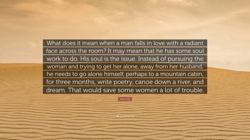 Robert Bly Quote: “What does it mean when a man falls in love with a radiant face across the room? It may mean that he has some soul work to do. His soul is the issue. Instead of pursuing the woman and trying to get her alone, away from her husband, he needs to go alone himself, perhaps to a mountain cabin, for three months, write poetry, canoe down a river, and dream. That would save some women a lot of trouble.”