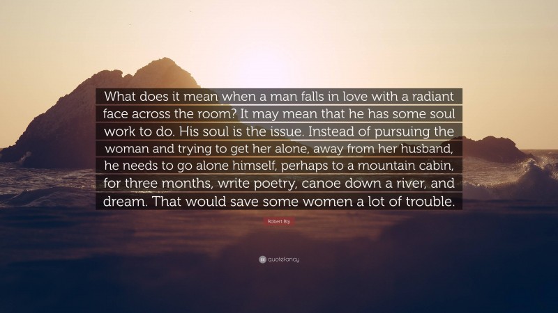 Robert Bly Quote: “What does it mean when a man falls in love with a radiant face across the room? It may mean that he has some soul work to do. His soul is the issue. Instead of pursuing the woman and trying to get her alone, away from her husband, he needs to go alone himself, perhaps to a mountain cabin, for three months, write poetry, canoe down a river, and dream. That would save some women a lot of trouble.”