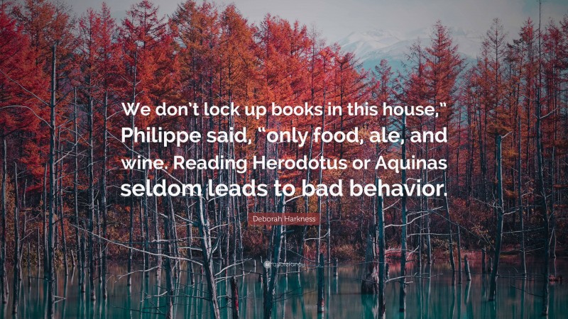 Deborah Harkness Quote: “We don’t lock up books in this house,” Philippe said, “only food, ale, and wine. Reading Herodotus or Aquinas seldom leads to bad behavior.”